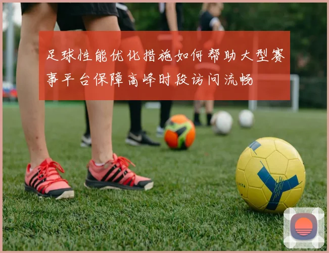 足球性能优化措施如何帮助大型赛事平台保障高峰时段访问流畅