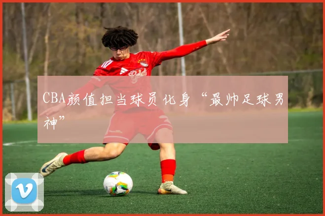 CBA颜值担当球员化身“最帅足球男神”